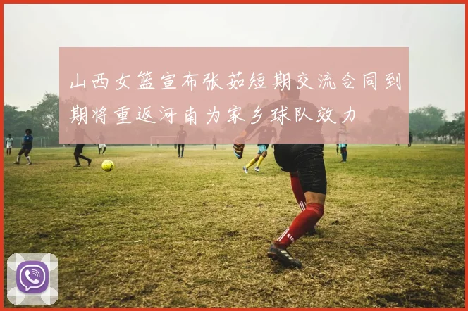 山西女篮宣布张茹短期交流合同到期将重返河南为家乡球队效力