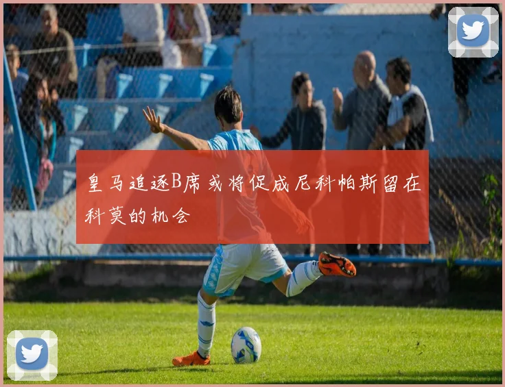 皇马追逐B席或将促成尼科帕斯留在科莫的机会