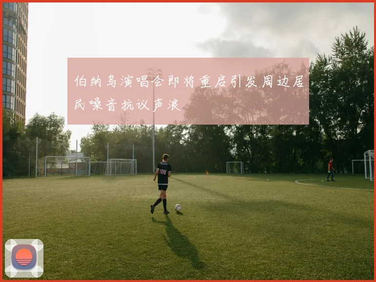 伯纳乌演唱会即将重启引发周边居民噪音抗议声浪