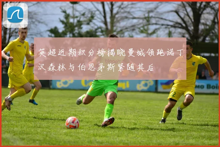 英超近期积分榜揭晓曼城领跑诺丁汉森林与伯恩茅斯紧随其后