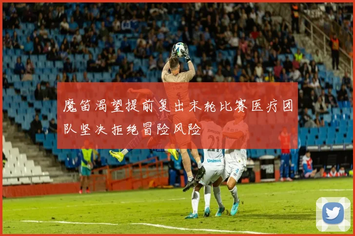 魔笛渴望提前复出末轮比赛医疗团队坚决拒绝冒险风险