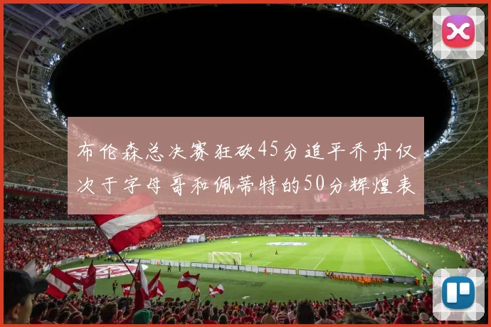 布伦森总决赛狂砍45分追平乔丹仅次于字母哥和佩蒂特的50分辉煌表现