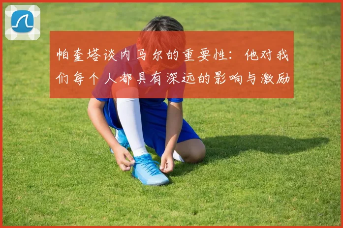 帕奎塔谈内马尔的重要性：他对我们每个人都具有深远的影响与激励