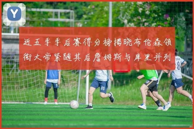 近五季季后赛得分榜揭晓布伦森领衔大帝紧随其后詹姆斯与库里并列第四