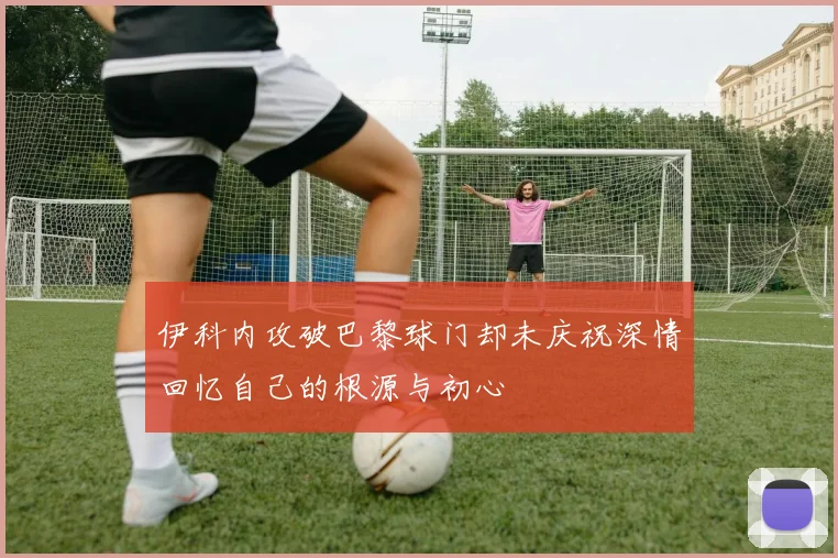 伊科内攻破巴黎球门却未庆祝深情回忆自己的根源与初心