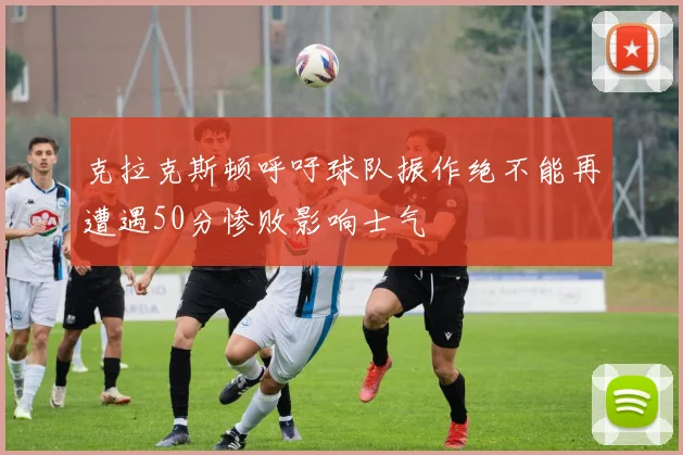 克拉克斯顿呼吁球队振作绝不能再遭遇50分惨败影响士气