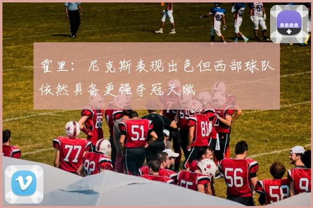 霍里：尼克斯表现出色但西部球队依然具备更强夺冠天赋
