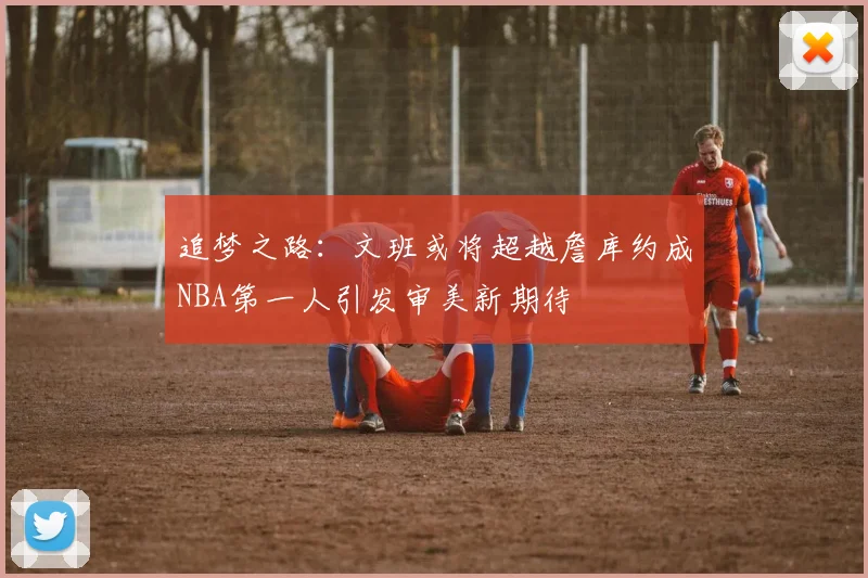 追梦之路：文班或将超越詹库约成NBA第一人引发审美新期待