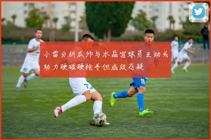 小雷分析瓜帅与水晶宫球员互动或助力硬碰硬枪手但成效存疑