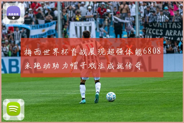 梅西世界杯首战展现超强体能6808米跑动助力帽子戏法成就传奇