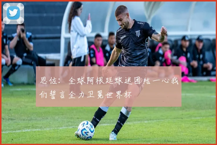 恩佐：全球阿根廷球迷团结一心我们誓言全力卫冕世界杯