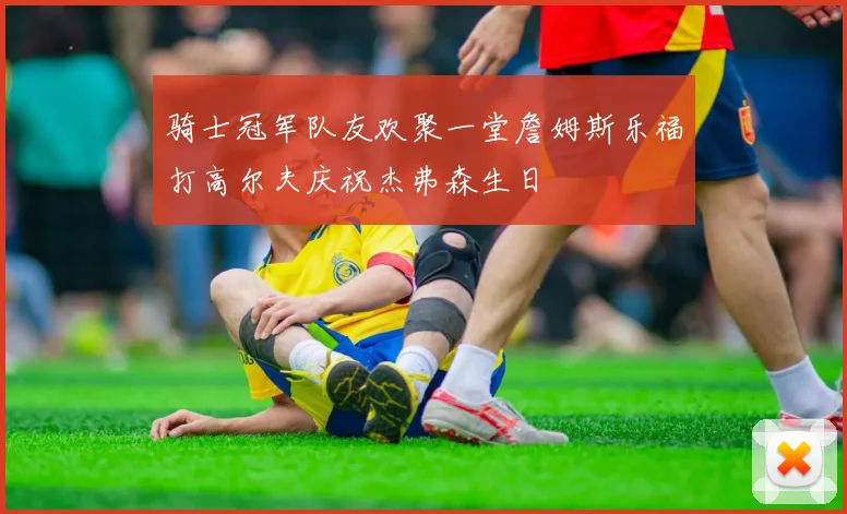 骑士冠军队友欢聚一堂詹姆斯乐福打高尔夫庆祝杰弗森生日