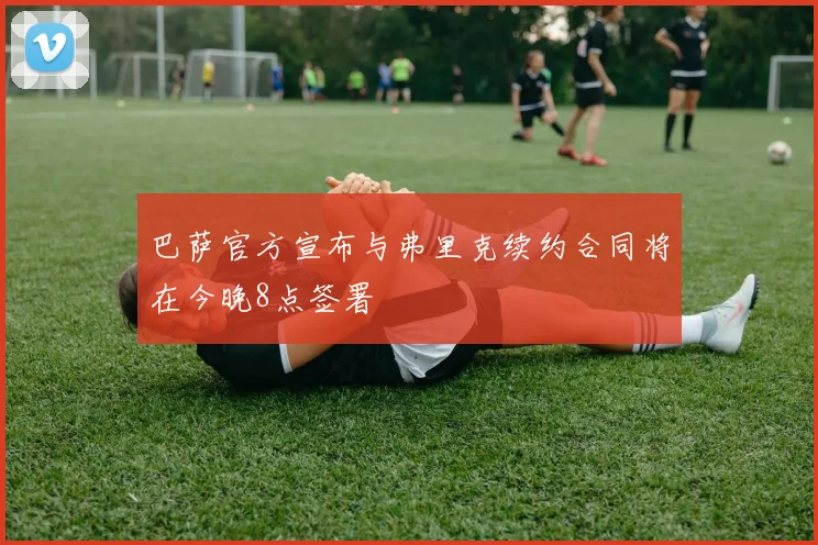 巴萨官方宣布与弗里克续约合同将在今晚8点签署