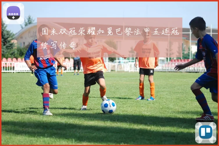 国米双冠荣耀加冕巴黎法甲五连冠续写传奇
