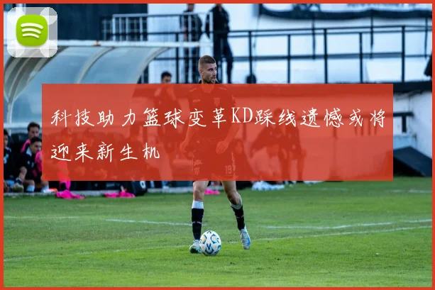 科技助力篮球变革KD踩线遗憾或将迎来新生机
