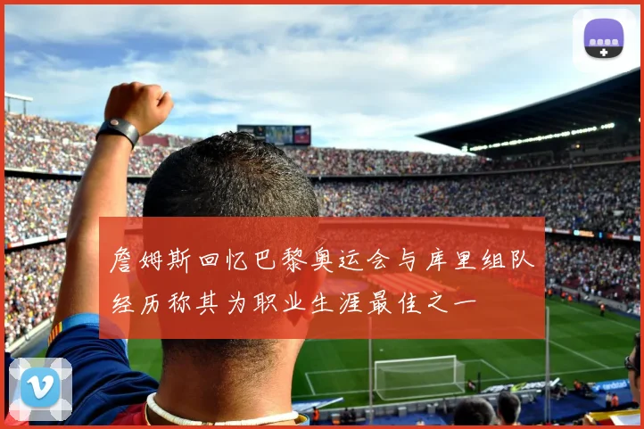 詹姆斯回忆巴黎奥运会与库里组队经历称其为职业生涯最佳之一