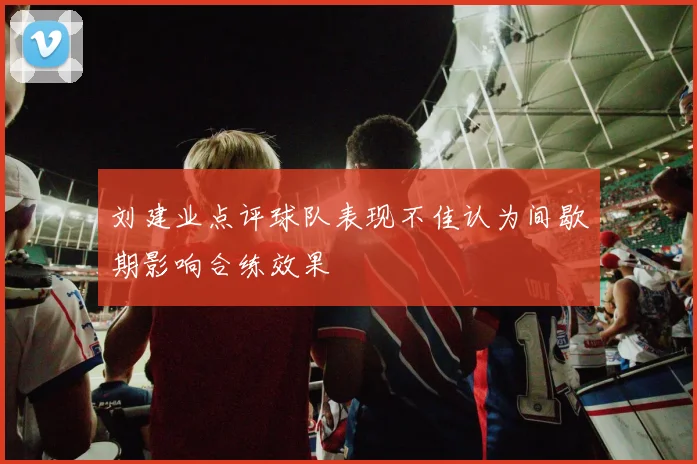 刘建业点评球队表现不佳认为间歇期影响合练效果