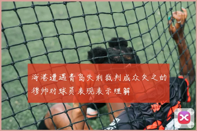 海港遭遇青岛失利裁判成众矢之的穆帅对球员表现表示理解